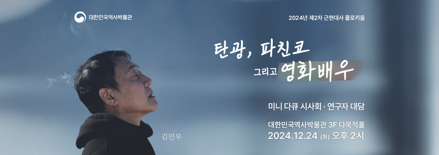 2024년 제2차 근현대사 콜로키움 〈재일동포 문화예술인 토크콘서트〉 ‘탄광, 파친코 그리고 영화배우’의 포스터 2024년 제2차 근현대사 콜로키움 〈재일동포 문화예술인 토크콘서트〉 ‘탄광, 파친코 그리고 영화배우’의 포스터이다. ○ 주 제 : 〈재일동포 문화예술인 토크콘서트〉 ‘탄광, 파친코 그리고 영화배우’ ○ 일 시 : 2024년 12월 24일(금) 오후 2시 ○ 장 소 : 대한민국역사박물관 3층 다목적홀(기획전시실 맞은편) ○ 구술자 : 김인우 영화배우 (파친코 시즌 1·2, 미스터 션샤인, 동주, 암살 등 다수의 작품에 출연) ○ 대담자 : 박미아 교수(서강대학교)